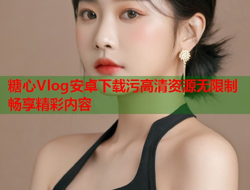 糖心Vlog安卓下载污高清资源无限制畅享精彩内容