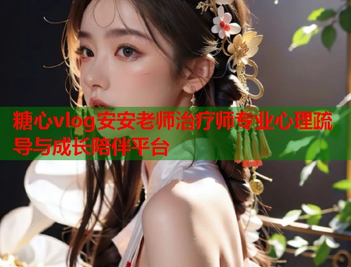 糖心vlog安安老师治疗师专业心理疏导与成长陪伴平台