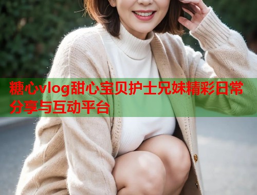 糖心vlog甜心宝贝护士兄妹精彩日常分享与互动平台
