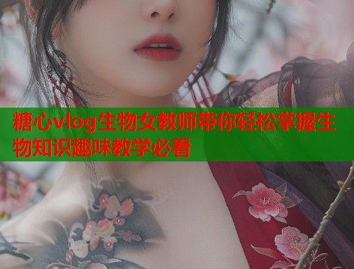 糖心vlog生物女教师带你轻松掌握生物知识趣味教学必看