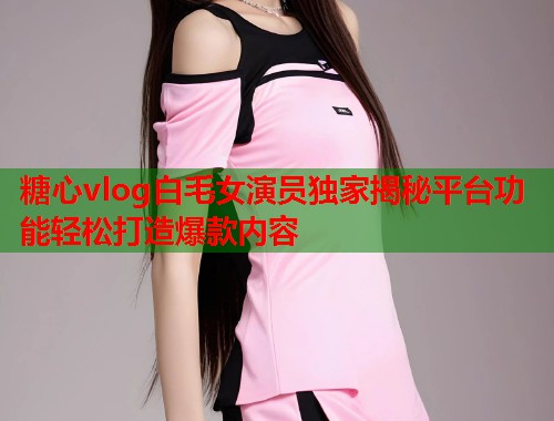 糖心vlog白毛女演员独家揭秘平台功能轻松打造爆款内容