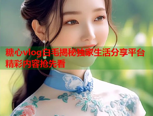 糖心vlog白毛揭秘独家生活分享平台精彩内容抢先看