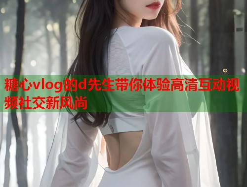 糖心vlog的d先生带你体验高清互动视频社交新风尚