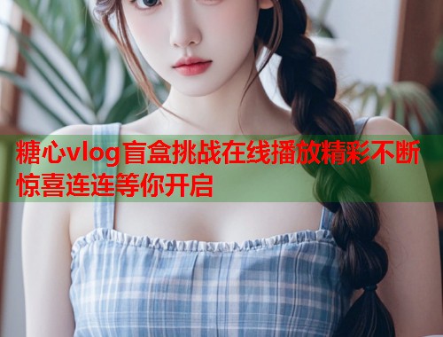 糖心vlog盲盒挑战在线播放精彩不断惊喜连连等你开启  第2张