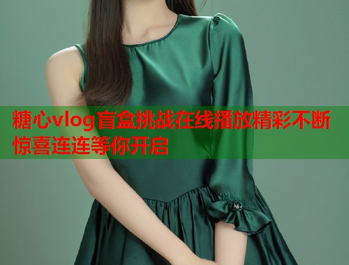 糖心vlog盲盒挑战在线播放精彩不断惊喜连连等你开启