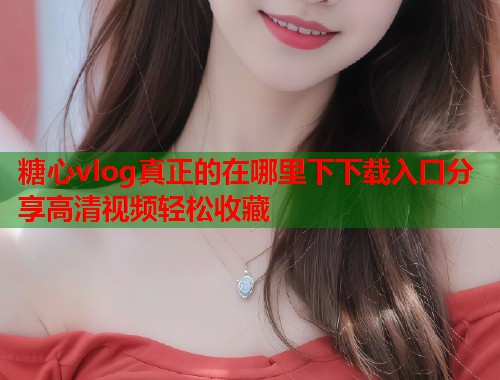 糖心vlog真正的在哪里下下载入口分享高清视频轻松收藏