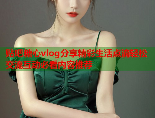 贴吧糖心vlog分享精彩生活点滴轻松交流互动必看内容推荐
