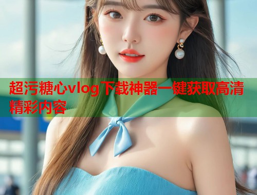超污糖心vlog下载神器一键获取高清精彩内容