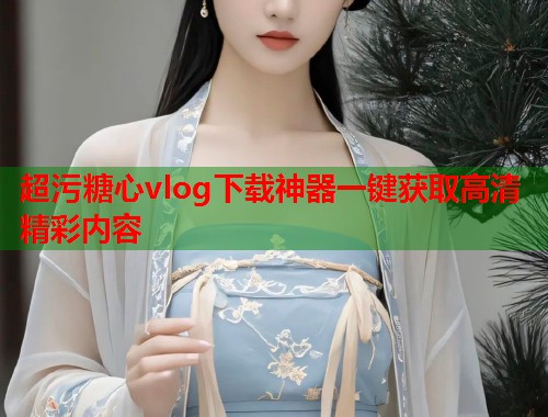 超污糖心vlog下载神器一键获取高清精彩内容  第2张