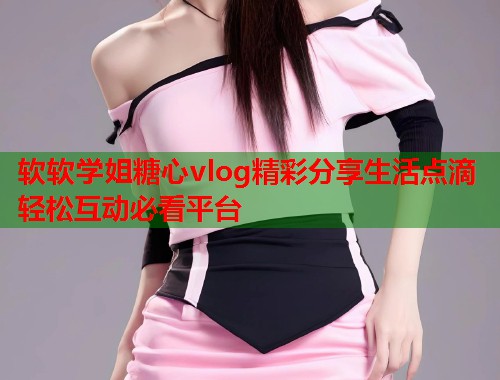 软软学姐糖心vlog精彩分享生活点滴轻松互动必看平台