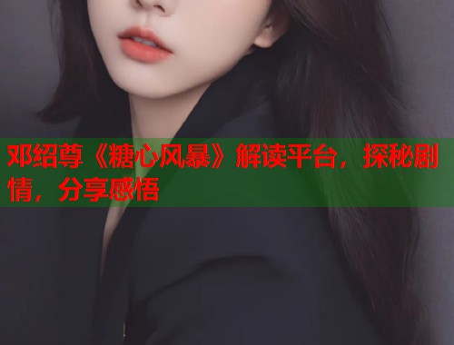 邓绍尊《糖心风暴》解读平台，探秘剧情，分享感悟