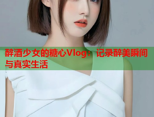 醉酒少女的糖心Vlog：记录醉美瞬间与真实生活