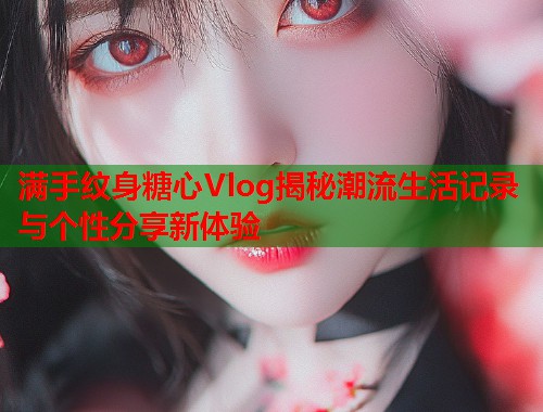 满手纹身糖心Vlog揭秘潮流生活记录与个性分享新体验