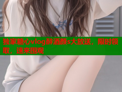 独家糖心vlog醉酒颜s大放送，限时领取，速来围观