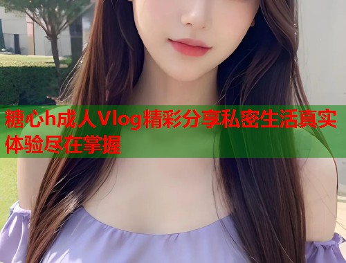 糖心h成人Vlog精彩分享私密生活真实体验尽在掌握  第2张