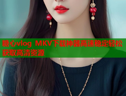 糖心vlog MKV下载神器高速稳定轻松获取高清资源