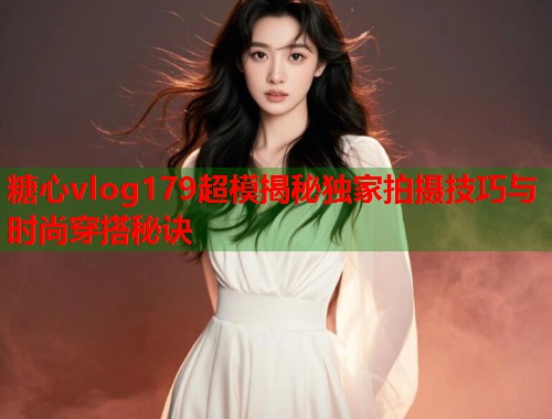 糖心vlog179超模揭秘独家拍摄技巧与时尚穿搭秘诀