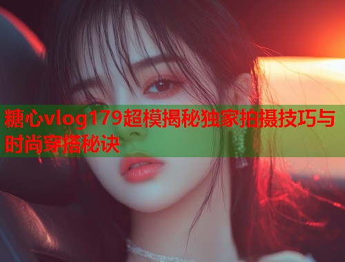糖心vlog179超模揭秘独家拍摄技巧与时尚穿搭秘诀  第2张