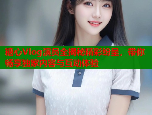 糖心Vlog演员全揭秘精彩纷呈，带你畅享独家内容与互动体验