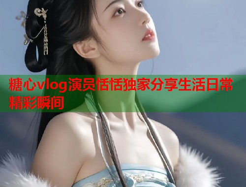 糖心vlog演员恬恬独家分享生活日常精彩瞬间