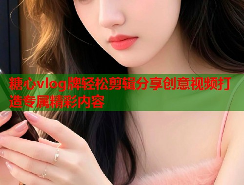 糖心vlog牌轻松剪辑分享创意视频打造专属精彩内容