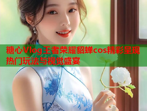 糖心Vlog王者荣耀貂蝉cos精彩呈现 热门玩法与视觉盛宴  第1张