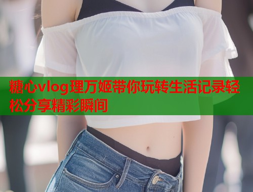 糖心vlog理万姬带你玩转生活记录轻松分享精彩瞬间