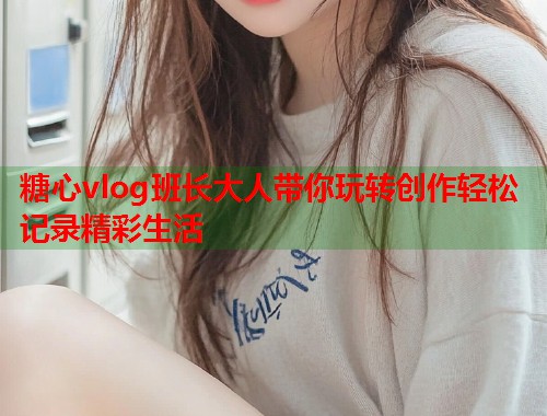 糖心vlog班长大人带你玩转创作轻松记录精彩生活