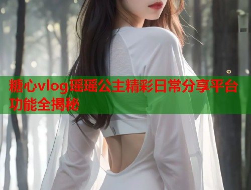糖心vlog瑶瑶公主精彩日常分享平台功能全揭秘