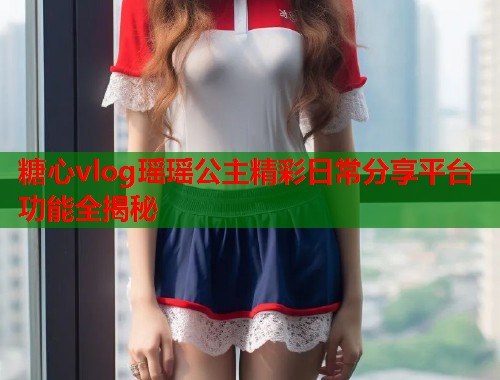 糖心vlog瑶瑶公主精彩日常分享平台功能全揭秘  第2张