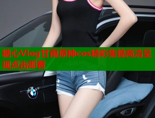 糖心Vlog甘雨原神cos精彩集锦高清呈现点击即看