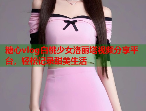 糖心vlog白桃少女洛丽塔视频分享平台，轻松记录甜美生活