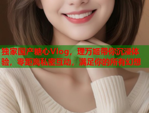 独家国产糖心Vlog，理万姬带你沉浸体验，零距离私密互动，满足你的所有幻想  第2张