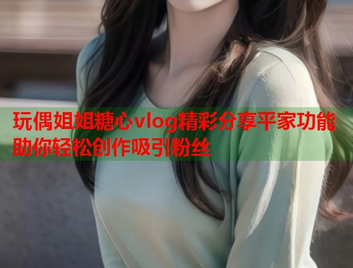 玩偶姐姐糖心vlog精彩分享平家功能助你轻松创作吸引粉丝