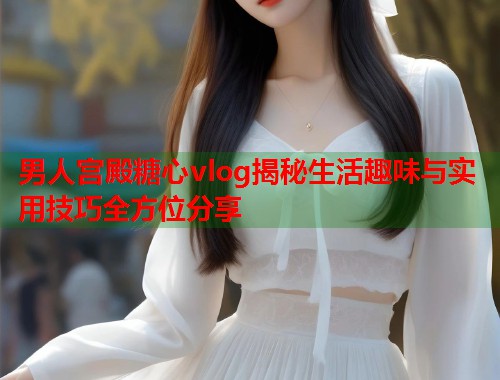 男人宫殿糖心vlog揭秘生活趣味与实用技巧全方位分享