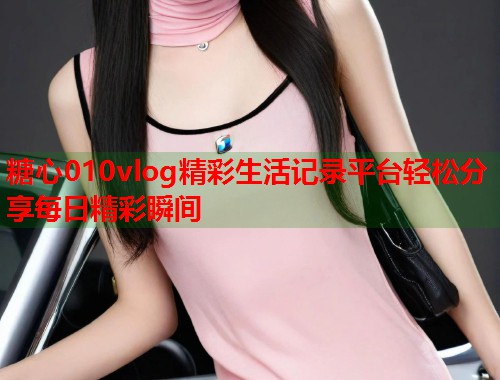 糖心010vlog精彩生活记录平台轻松分享每日精彩瞬间  第2张