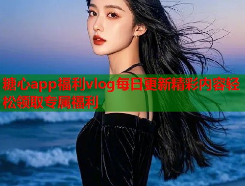 糖心app福利vlog每日更新精彩内容轻松领取专属福利