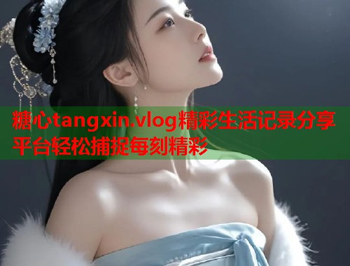 糖心tangxin.vlog精彩生活记录分享平台轻松捕捉每刻精彩