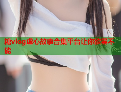 糖vlog虐心故事合集平台让你欲罢不能