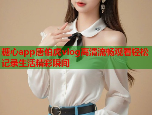 糖心app唐伯虎vlog高清流畅观看轻松记录生活精彩瞬间