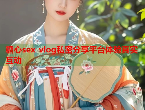 糖心sex vlog私密分享平台体验真实互动