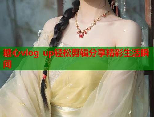 糖心vlog up轻松剪辑分享精彩生活瞬间