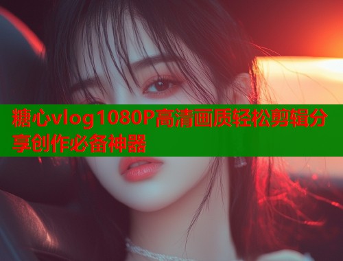 糖心vlog1080P高清画质轻松剪辑分享创作必备神器