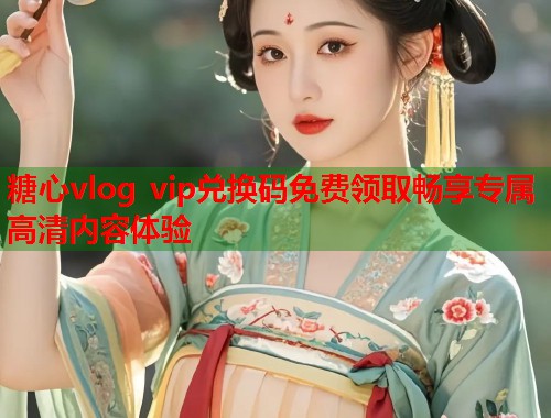 糖心vlog vip兑换码免费领取畅享专属高清内容体验