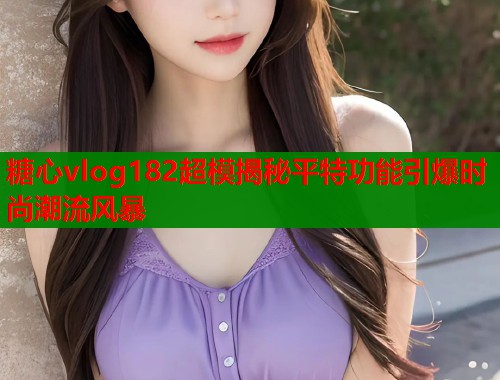 糖心vlog182超模揭秘平特功能引爆时尚潮流风暴