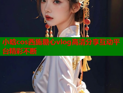 小晗cos西施糖心vlog高清分享互动平台精彩不断
