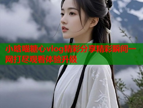 小晗喵糖心vlog精彩分享精彩瞬间一网打尽观看体验升级