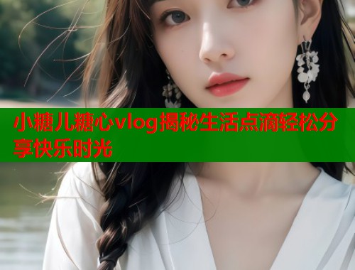 小糖儿糖心vlog揭秘生活点滴轻松分享快乐时光