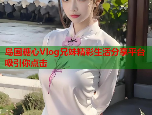 岛国糖心Vlog兄妹精彩生活分享平台吸引你点击