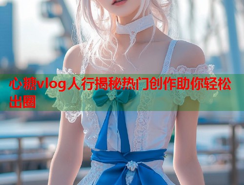 心糖vlog人行揭秘热门创作助你轻松出圈
